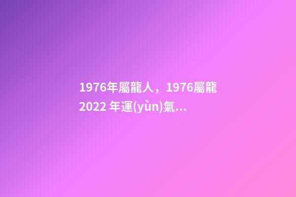 1976年屬龍人，1976屬龍2022 年運(yùn)氣 76年龍人一生命運(yùn)